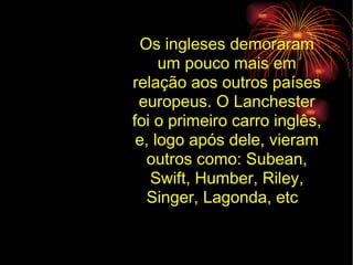 Os ingleses demoraram um pouco mais em relação aos outros países europeus. O Lanchester foi o primeiro carro inglês, e, logo após dele, vieram outros como: Subean, Swift, Humber, Riley, Singer, Lagonda, etc .  