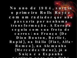 No ano de 1904, surgiu o primeiro Rolls Royce com um ra diador que não passaria por nenhuma transformação. A Europa seguiu com sua frota de carros: na França (De Dion Bouton, Berliet, Rapid), na Itália (Fiat, Alfa-Romeo), na Alemanha (Mercedes-Benz), já a Suíça e a Espanha partiram para uma linha mais potente e luxuosa: o Hispano-Suiza.  