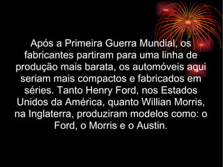 Após a Primeira Guerra Mundial, os fabricantes partiram para uma linha de produção mais barata, os automóveis aqui seriam mais compactos e fabricados em séries. Tanto Henry Ford, nos Estados Unidos da América, quanto Willian Morris, na Inglaterra, produziram modelos como: o Ford, o Morris e o Austin. 