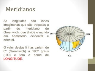 Meridianos
As longitudes são linhas
imaginárias que são traçadas a
partir do meridiano de
Greenwich, que divide o mundo
em hemisfério ocidental e
oriental.
O valor destas linhas variam de
0º (Greenwich) a 180º graus
(LID) e tem o nome de
LONGITUDE.
 