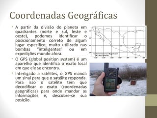 Coordenadas Geográficas
• A partir da divisão do planeta em
quadrantes (norte e sul, leste e
oeste), podemos identificar o
posicionamento correto de algum
lugar específico, muito utilizado nas
bombas “inteligentes” ou em
expedições mundo afora.
• O GPS (global position system) é um
aparelho que identifica o exato local
em que ele se encontra.
• Interligado a satélites, o GPS manda
um sinal para que o satélite responda.
Para isso o satélite tem que
decodificar o exato (coordenadas
geográficas) para onde mandar as
informações e, descobre-se sua
posição.
 