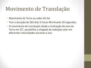 Movimento de Translação
• Movimento da Terra ao redor do Sol
• Tem a duração de 365 dias 5 horas 48 minutos 50 segundos.
• O movimento de translação aliado a inclinação do eixo da
Terra em 23°, possibilita a chegada da radiação solar em
diferentes intensidades durante o ano.
 