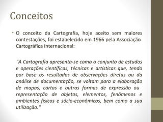 Conceitos
• O conceito da Cartografia, hoje aceito sem maiores
contestações, foi estabelecido em 1966 pela Associação
Cartográfica Internacional:
"A Cartografia apresenta-se como o conjunto de estudos
e operações científicas, técnicas e artísticas que, tendo
por base os resultados de observações diretas ou da
análise de documentação, se voltam para a elaboração
de mapas, cartas e outras formas de expressão ou
representação de objetos, elementos, fenômenos e
ambientes físicos e sócio-econômicos, bem como a sua
utilização."
 
