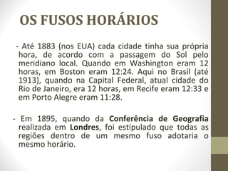OS FUSOS HORÁRIOS
- Até 1883 (nos EUA) cada cidade tinha sua própria
hora, de acordo com a passagem do Sol pelo
meridiano local. Quando em Washington eram 12
horas, em Boston eram 12:24. Aqui no Brasil (até
1913), quando na Capital Federal, atual cidade do
Rio de Janeiro, era 12 horas, em Recife eram 12:33 e
em Porto Alegre eram 11:28.
- Em 1895, quando da Conferência de Geografia
realizada em Londres, foi estipulado que todas as
regiões dentro de um mesmo fuso adotaria o
mesmo horário.
 