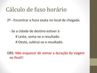 Cálculo de fuso horário
2º - Encontrar a hora exata no local de chegada.
- Se a cidade de destino estiver à
# Leste, soma-se o resultado.
# Oeste, subtrai-se o resultado.
OBS: Não esquecer de somar a duração da viagem
no final!!
 
