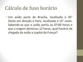 Cálculo de fuso horário
• Um avião parte de Brasília, localizada à 45°
Oeste em direção à Paris, localizada à 15° Leste.
Sabendo-se que o avião partiu às 07:00 horas e
que a viagem demorou 12 horas, qual horário de
chegada do avião a capital da França?
 