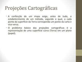 Projeções Cartográficas
• A confecção de um mapa exige, antes de tudo, o
estabelecimento de um método, segundo o qual, a cada
ponto da superfície da Terra corresponda um ponto da carta e
vice-versa.
• O problema básico das projeções cartográficas é a
representação de uma superfície curva (Terra) em um plano
(papel).
 