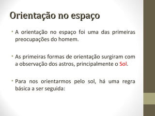 Orientação no espaçoOrientação no espaço
• A orientação no espaço foi uma das primeiras
preocupações do homem.
• As primeiras formas de orientação surgiram com
a observação dos astros, principalmente o Sol.
• Para nos orientarmos pelo sol, há uma regra
básica a ser seguida:
 