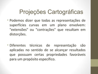 • Podemos dizer que todas as representações de
superfícies curvas em um plano envolvem:
"extensões" ou "contrações" que resultam em
distorções.
• Diferentes técnicas de representação são
aplicadas no sentido de se alcançar resultados
que possuam certas propriedades favoráveis
para um propósito específico.
Projeções Cartográficas
 