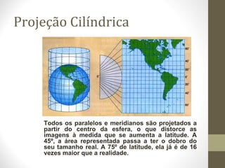 Projeção Cilíndrica
Todos os paralelos e meridianos são projetados a
partir do centro da esfera, o que distorce as
imagens à medida que se aumenta a latitude. A
45º, a área representada passa a ter o dobro do
seu tamanho real. A 75º de latitude, ela já é de 16
vezes maior que a realidade.
 