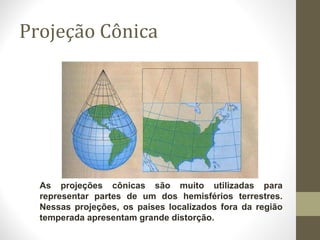 Projeção Cônica
As projeções cônicas são muito utilizadas para
representar partes de um dos hemisférios terrestres.
Nessas projeções, os países localizados fora da região
temperada apresentam grande distorção.
 