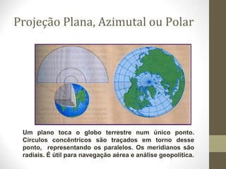 Projeção Plana, Azimutal ou Polar
Um plano toca o globo terrestre num único ponto.
Círculos concêntricos são traçados em torno desse
ponto, representando os paralelos. Os meridianos são
radiais. É útil para navegação aérea e análise geopolítica.
 