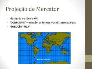 Projeção de Mercator
• Idealizada no século XVI;
• “CONFORME” – mantém as formas mas distorce as áreas
• “EUROCÊNTRICA”
 