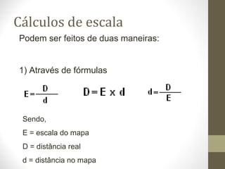 Cálculos de escala
Podem ser feitos de duas maneiras:
1) Através de fórmulas
Sendo,
E = escala do mapa
D = distância real
d = distância no mapa
 