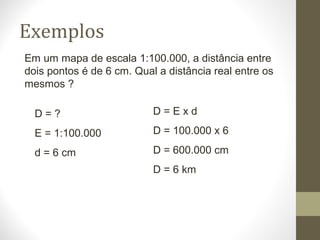 Exemplos
Em um mapa de escala 1:100.000, a distância entre
dois pontos é de 6 cm. Qual a distância real entre os
mesmos ?
D = ?
E = 1:100.000
d = 6 cm
D = E x d
D = 100.000 x 6
D = 600.000 cm
D = 6 km
 