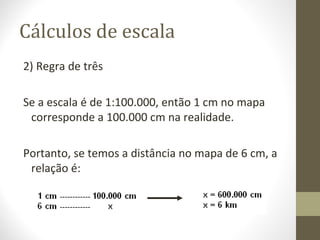 Cálculos de escala
2) Regra de três
Se a escala é de 1:100.000, então 1 cm no mapa
corresponde a 100.000 cm na realidade.
Portanto, se temos a distância no mapa de 6 cm, a
relação é:
 
