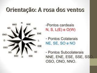 Orientação: A rosa dos ventosOrientação: A rosa dos ventos
-Pontos cardeais
N, S, L(E) e O(W)
- Pontos Colaterais
NE, SE, SO e NO
- Pontos Subcolaterais
NNE, ENE, ESE, SSE, SSO,
OSO, ONO, NNO.
 