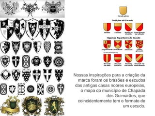 Nossas inspirações para a criação da 
marca foram os brasões e escudos 
das antigas casas nobres europeias, 
o mapa do município de Chapada 
dos Guimarães, que 
coincidentemente tem o formato de 
um escudo. 
 