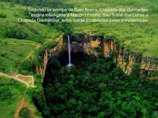 Segundo os sonhos de Dom Bosco, Chapada dos Guimarães 
estaria interligada a Macchu Picchu, São Tomé das Letras e 
Chapada Diamantina, entre outras localidades belas e misteriosas. 
 