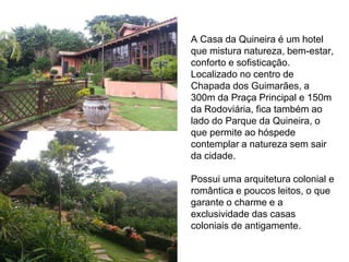 A Casa da Quineira é um hotel 
que mistura natureza, bem-estar, 
conforto e sofisticação. 
Localizado no centro de 
Chapada dos Guimarães, a 
300m da Praça Principal e 150m 
da Rodoviária, fica também ao 
lado do Parque da Quineira, o 
que permite ao hóspede 
contemplar a natureza sem sair 
da cidade. 
Possui uma arquitetura colonial e 
romântica e poucos leitos, o que 
garante o charme e a 
exclusividade das casas 
coloniais de antigamente. 
 