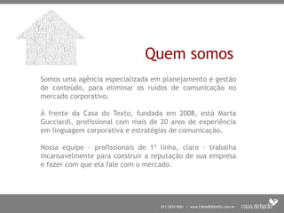 Quem somos
Somos uma agência especializada em planejamento e gestão
de conteúdo, para eliminar os ruídos de comunicação no
mercado corporativo.

À frente da Casa do Texto, fundada em 2008, está Marta
Gucciardi, profissional com mais de 20 anos de experiência
em linguagem corporativa e estratégias de comunicação.

Nossa equipe – profissionais de 1ª linha, claro - trabalha
incansavelmente para construir a reputação de sua empresa
e fazer com que ela fale com o mercado.
 