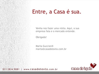 Entre, a Casa é sua.

 Venha nos fazer uma visita. Aqui, a sua
 empresa fala e o mercado entende.

 Obrigada!


 Marta Gucciardi
 marta@casadotexto.com.br
 