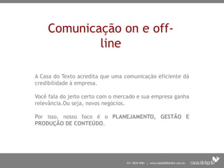 Comunicação on e off-
            line

A Casa do Texto acredita que uma comunicação eficiente dá
credibilidade à empresa.

Você fala do jeito certo com o mercado e sua empresa ganha
relevância.Ou seja, novos negócios.

Por isso, nosso foco é o PLANEJAMENTO, GESTÃO E
PRODUÇÃO DE CONTEÚDO.
 