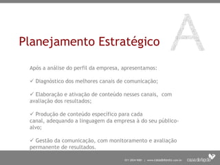 Planejamento Estratégico
 Após a análise do perfil da empresa, apresentamos:

  Diagnóstico dos melhores canais de comunicação;

  Elaboração e ativação de conteúdo nesses canais, com
 avaliação dos resultados;

  Produção de conteúdo específico para cada
 canal, adequando a linguagem da empresa à do seu público-
 alvo;

  Gestão da comunicação, com monitoramento e avaliação
 permanente de resultados.
 