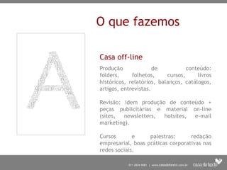 O que fazemos

Casa off-line
Produção              de           conteúdo:
folders,     folhetos,     cursos,     livros
históricos, relatórios, balanços, catálogos,
artigos, entrevistas.

Revisão: idem produção de conteúdo +
peças publicitárias e material on-line
(sites,  newsletters, hotsites, e-mail
marketing).

Cursos       e     palestras:      redação
empresarial, boas práticas corporativas nas
redes sociais.
 