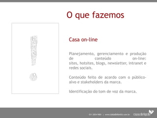 O que fazemos

Casa on-line

Planejamento, gerenciamento e produção
de              conteúdo              on-line:
sites, hotsites, blogs, newsletter, intranet e
redes sociais.

Conteúdo feito de acordo com o público-
alvo e stakeholders da marca.

Identificação do tom de voz da marca.
 