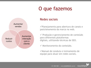 O que fazemos

                             Redes sociais
          Aumentar
           vendas            Planejamento para abertura de canais e
                             posicionamento da marca na web.

                              Produção e gerenciamento de conteúdo
                 Aumentar
Reduzir          interação   para diferentes plataformas
custos             com o     digitais, utilizando técnicas de SEO.
                   cliente
                              Monitoramento do conteúdo.

                             Manual de conduta e treinamento de
                             equipe para atuar em redes sociais.
 