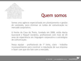 Quem somos
Somos uma agência especializada em planejamento e gestão
de conteúdo, para eliminar os ruídos de comunicação no
mercado corporativo.
À frente da Casa do Texto, fundada em 2008, estão Marta
Gucciardi e Raquel Zardetto, profissionais com mais de 20
anos de experiência em linguagem corporativa e estratégias
de comunicação.
Nossa equipe – profissionais de 1ª linha, claro - trabalha
incansavelmente para construir a reputação de sua empresa
e fazer com que ela fale com o mercado.
 