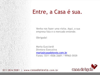 Entre, a Casa é sua.
Venha nos fazer uma visita. Aqui, a sua
empresa fala e o mercado entende.
Obrigada!
Marta Gucciardi
Diretora Executiva
marta@casadotexto.com.br
Fones: 5511 4506-2669 / 99965-5939
 