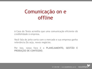 Comunicação on e
offline
A Casa do Texto acredita que uma comunicação eficiente dá
credibilidade à empresa.
Você fala do jeito certo com o mercado e sua empresa ganha
relevância.Ou seja, novos negócios.
Por isso, nosso foco é o PLANEJAMENTO, GESTÃO E
PRODUÇÃO DE CONTEÚDO.
 