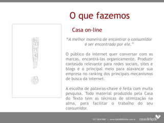O que fazemos
Casa on-line
“A melhor maneira de encontrar o consumidor
é ser encontrado por ele.”
O público da internet quer conversar com as
marcas, encontrá-las organicamente. Produzir
conteúdo relevante para redes sociais, sites e
blogs é o principal meio para alavancar sua
empresa no ranking dos principais mecanismos
de busca da internet.
A escolha de palavras-chave é feita com muita
pesquisa. Todo material produzido pela Casa
do Texto tem as técnicas de otimização na
alma, para facilitar o trabalho do seu
consumidor.
 