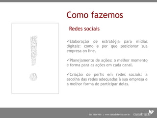Como fazemos
Redes sociais
Elaboração de estratégia para mídias
digitais: como e por que posicionar sua
empresa on line.
Planejamento de ações: o melhor momento
e forma para as ações em cada canal.
Criação de perfis em redes sociais: a
escolha das redes adequadas à sua empresa e
a melhor forma de participar delas.
 