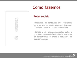 Como fazemos
Redes sociais
Produção de conteúdo: crie relevância
para sua marca, mantenha-a em destaque
positivo e converse com seu consumidor.
Relatório de acompanhamento: saiba o
que, como e quando falam de sua marca ou
da concorrência e avalie o resultado de
suas campanhas.
 