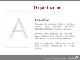 O que fazemos
Casa offline
Produção de conteúdo: folders, folhetos,
cursos, livros históricos, relatórios,
balanços, catálogos, artigos, entrevistas.
Revisão: idem produção de conteúdo +
peças publicitárias e material online (sites,
newsletters, hotsites, e-mail marketing).
Cursos e palestras: redação empresarial,
boas práticas corporativas nas redes
sociais.
 