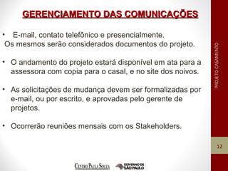 GERENCIAMENTO DAS COMUNICAÇÕESGERENCIAMENTO DAS COMUNICAÇÕES
12
• E-mail, contato telefônico e presencialmente.
Os mesmos serão considerados documentos do projeto.
• O andamento do projeto estará disponível em ata para a
assessora com copia para o casal, e no site dos noivos.
• As solicitações de mudança devem ser formalizadas por
e-mail, ou por escrito, e aprovadas pelo gerente de
projetos.
• Ocorrerão reuniões mensais com os Stakeholders.
 