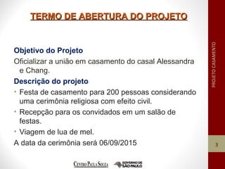 TERMO DE ABERTURA DO PROJETOTERMO DE ABERTURA DO PROJETO
Objetivo do Projeto
Oficializar a união em casamento do casal Alessandra
e Chang.
Descrição do projeto
• Festa de casamento para 200 pessoas considerando
uma cerimônia religiosa com efeito civil.
• Recepção para os convidados em um salão de
festas.
• Viagem de lua de mel.
A data da cerimônia será 06/09/2015 3
 