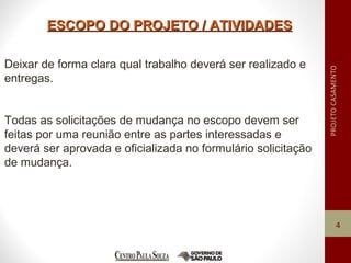 ESCOPO DO PROJETO / ATIVIDADESESCOPO DO PROJETO / ATIVIDADES
4
Deixar de forma clara qual trabalho deverá ser realizado e
entregas.
Todas as solicitações de mudança no escopo devem ser
feitas por uma reunião entre as partes interessadas e
deverá ser aprovada e oficializada no formulário solicitação
de mudança.
 