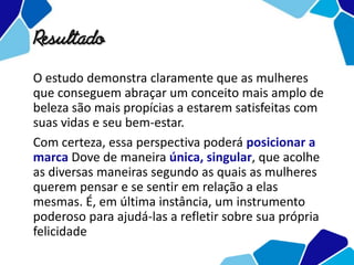 Resultado
O estudo demonstra claramente que as mulheres
que conseguem abraçar um conceito mais amplo de
beleza são mais propícias a estarem satisfeitas com
suas vidas e seu bem-estar.
Com certeza, essa perspectiva poderá posicionar a
marca Dove de maneira única, singular, que acolhe
as diversas maneiras segundo as quais as mulheres
querem pensar e se sentir em relação a elas
mesmas. É, em última instância, um instrumento
poderoso para ajudá-las a refletir sobre sua própria
felicidade
 