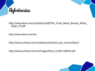 Referências
http://www.dove.com.br/pt/docs/pdf/The_Truth_About_Beauty_White_
Paper_PT.pdf
http://www.dove.com.br/
http://www.unilever.com.br/aboutus/historia_das_marcas/dove/
http://www.unilever.com.br/Images/Dove_tcm95-106355.pdf
 