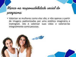 Marco na responsabilidade social do
programa
• Valorizar as mulheres como elas são, e não apenas a partir
de imagens padronizadas por uma estética imaginária e
inatingível, isto é valorizar suas vidas e valorizá-las
integralmente como pessoas.
 