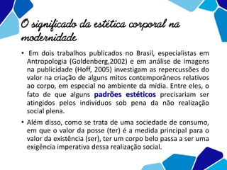 O significado da estética corporal na
modernidade
• Em dois trabalhos publicados no Brasil, especialistas em
Antropologia (Goldenberg,2002) e em análise de imagens
na publicidade (Hoff, 2005) investigam as repercussões do
valor na criação de alguns mitos contemporâneos relativos
ao corpo, em especial no ambiente da mídia. Entre eles, o
fato de que alguns padrões estéticos precisariam ser
atingidos pelos indivíduos sob pena da não realização
social plena.
• Além disso, como se trata de uma sociedade de consumo,
em que o valor da posse (ter) é a medida principal para o
valor da existência (ser), ter um corpo belo passa a ser uma
exigência imperativa dessa realização social.
 