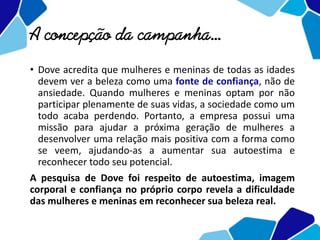 A concepção da campanha...
• Dove acredita que mulheres e meninas de todas as idades
devem ver a beleza como uma fonte de confiança, não de
ansiedade. Quando mulheres e meninas optam por não
participar plenamente de suas vidas, a sociedade como um
todo acaba perdendo. Portanto, a empresa possui uma
missão para ajudar a próxima geração de mulheres a
desenvolver uma relação mais positiva com a forma como
se veem, ajudando-as a aumentar sua autoestima e
reconhecer todo seu potencial.
A pesquisa de Dove foi respeito de autoestima, imagem
corporal e confiança no próprio corpo revela a dificuldade
das mulheres e meninas em reconhecer sua beleza real.
 
