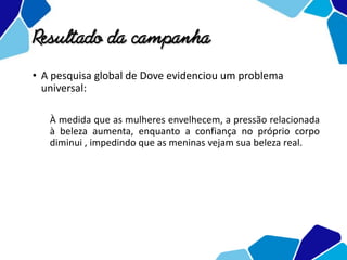 Resultado da campanha
• A pesquisa global de Dove evidenciou um problema
universal:
À medida que as mulheres envelhecem, a pressão relacionada
à beleza aumenta, enquanto a confiança no próprio corpo
diminui , impedindo que as meninas vejam sua beleza real.
 