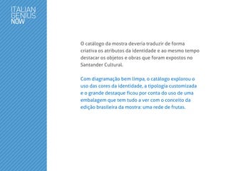 O catálogo da mostra deveria traduzir de forma
criativa os atributos da identidade e ao mesmo tempo
destacar os objetos e obras que foram expostos no
Santander Cultural.
Com diagramação bem limpa, o catálogo explorou o
uso das cores da identidade, a tipologia customizada
e o grande destaque ficou por conta do uso de uma
embalagem que tem tudo a ver com o conceito da
edição brasileira da mostra: uma rede de frutas.
 