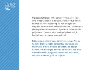 O projeto IGN Brasil tinha como objetivo apresentar
uma exposição sobre o design italiano produzido nos
últimos 60 anos, trazendo para Porto Alegre um
conjunto de obras nunca exibido no Brasil. Essa mostra
já foi apresentada em outros 8 países, e o objetivo do
projeto era criar uma identidade própria da edição
brasileira dessa mostra internacional.
Esta exposição integrou as comemorações do Ano da
Itália no Brasil (2011) e apresentou ao público um
importante extrato artístico da história do design
italiano com a exibição de cerca de 90 obras nas mais
variadas formas: fotografias, mobiliário, esculturas,
veículos, materiais gráficos, objetos.
 