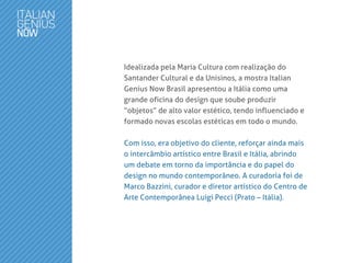 Idealizada pela Maria Cultura com realização do
Santander Cultural e da Unisinos, a mostra Italian
Genius Now Brasil apresentou a Itália como uma
grande oficina do design que soube produzir
“objetos” de alto valor estético, tendo influenciado e
formado novas escolas estéticas em todo o mundo.
Com isso, era objetivo do cliente, reforçar ainda mais
o intercâmbio artístico entre Brasil e Itália, abrindo
um debate em torno da importância e do papel do
design no mundo contemporâneo. A curadoria foi de
Marco Bazzini, curador e diretor artístico do Centro de
Arte Contemporânea Luigi Pecci (Prato – Itália).
 